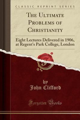 Full Download The Ultimate Problems of Christianity: Eight Lectures Delivered in 1906, at Regent's Park College, London (Classic Reprint) - John Clifford | PDF