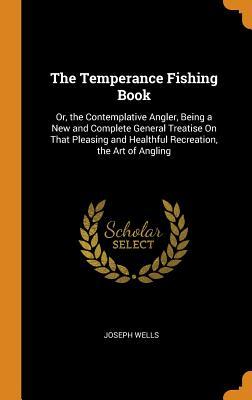 Download The Temperance Fishing Book: Or, the Contemplative Angler, Being a New and Complete General Treatise on That Pleasing and Healthful Recreation, the Art of Angling - Joseph Wells file in ePub