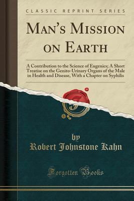 Read Man's Mission on Earth: A Contribution to the Science of Eugenics; A Short Treatise on the Genito-Urinary Organs of the Male in Health and Disease, with a Chapter on Syphilis (Classic Reprint) - Robert Johnstone Kahn | PDF
