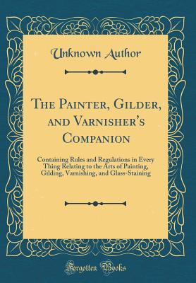 Read The Painter, Gilder, and Varnisher's Companion: Containing Rules and Regulations in Every Thing Relating to the Arts of Painting, Gilding, Varnishing, and Glass-Staining (Classic Reprint) - Unknown | ePub