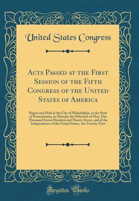 Read Online Acts Passed at the First Session of the Fifth Congress of the United States of America: Begun and Held at the City of Philadelphia, in the State of Pennsylvania, on Monday the Fifteenth of May, One Thousand Seven Hundred and Ninety-Seven, and of the Indep - U.S. Congress file in ePub