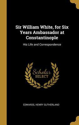 Read Online Sir William White, for Six Years Ambassador at Constantinople: His Life and Correspondence - Edwards Henry Sutherland file in ePub