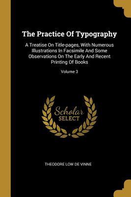 Read Online The Practice Of Typography: A Treatise On Title-pages, With Numerous Illustrations In Facsimile And Some Observations On The Early And Recent Printing Of Books; Volume 3 - Theodore Low De Vinne file in PDF