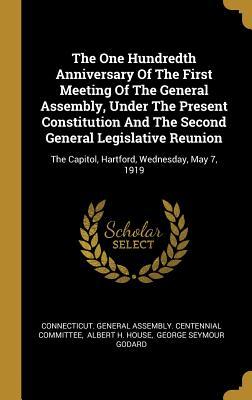 Read Online The One Hundredth Anniversary Of The First Meeting Of The General Assembly, Under The Present Constitution And The Second General Legislative Reunion: The Capitol, Hartford, Wednesday, May 7, 1919 - Connecticut General Assembly Centennia | PDF
