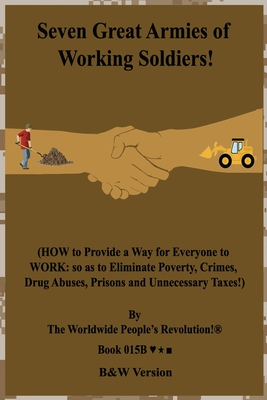 Full Download Seven Great Armies of Working Soldiers!: (HOW to Provide a Way for Everyone to WORK: so as to Eliminate Poverty, Crimes, Drug Abuses, Prisons and Unnecessary Taxes!) B&W Version! - Worldwide People's Revolution! | PDF